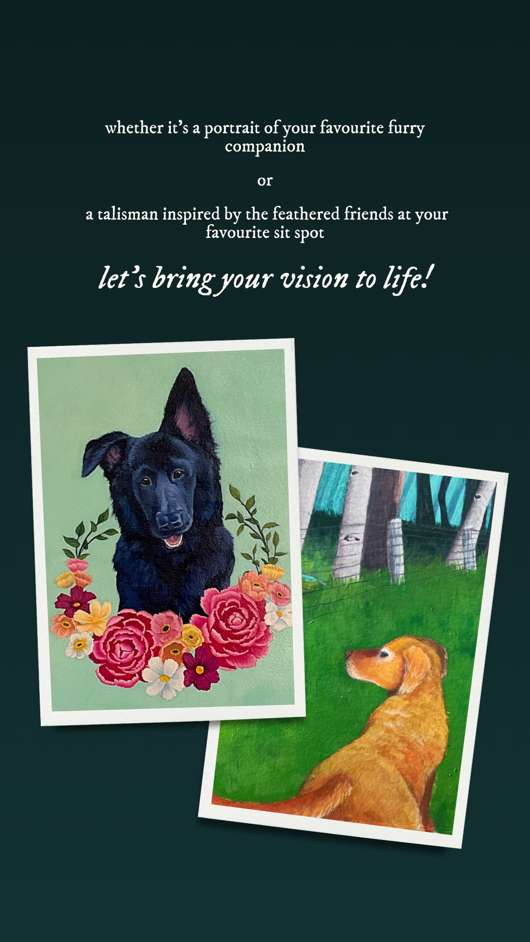 Promotional text for pet portrait commissions and nature talisman custom paintings with images of painted pet portraits below. Text reads: Whether it's a portrait of your favourite furry companion or a talisman inspired by the feathered friends at your favourite sit spot, let's bring you vision to life!